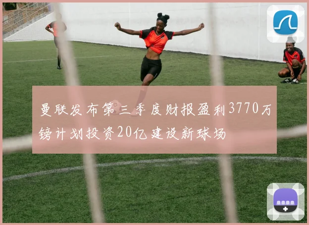 曼联发布第三季度财报盈利3770万镑计划投资20亿建设新球场
