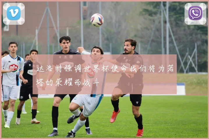 达洛特强调世界杯使命我们将为若塔的荣耀而战斗