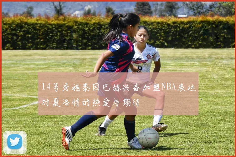 14号秀施泰因巴赫兴奋加盟NBA表达对夏洛特的热爱与期待