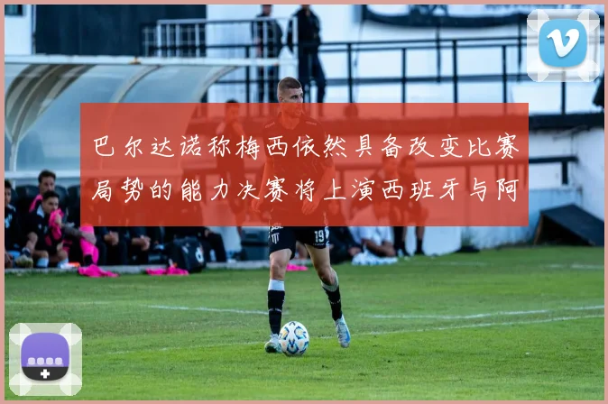 巴尔达诺称梅西依然具备改变比赛局势的能力决赛将上演西班牙与阿根廷对决
