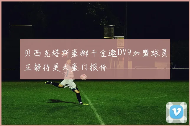 贝西克塔斯豪掷千金邀DV9加盟球员正静待更大豪门报价
