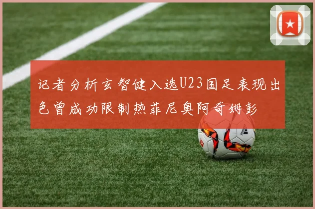 记者分析玄智健入选U23国足表现出色曾成功限制热菲尼奥阿奇姆彭