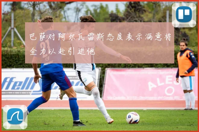 巴萨对阿尔瓦雷斯态度表示满意将全力以赴引进他