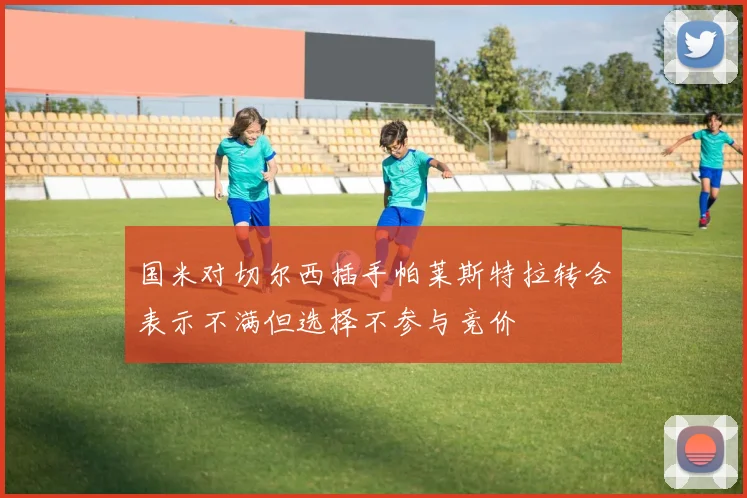 国米对切尔西插手帕莱斯特拉转会表示不满但选择不参与竞价